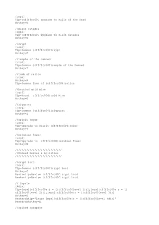 [unp1]
Tip=|cffffcc00U|rpgrade to Halls of the Dead
Hotkey=U
//black citadel
[unp2]
Tip=|cffffcc00U|rpgrade to Black Citadel
Hotkey=U
//crypt
[usep]
Tip=Summon |cffffcc00C|rrypt
Hotkey=C
//temple of the damned
[utod]
Tip=Summon |cffffcc00T|remple of the Damned
Hotkey=T
//tomb of relics
[utom]
Hotkey=R
Tip=Summon Tomb of |cffffcc00R|relics
//haunted gold mine
[ugol]
Tip=Haunt |cffffcc00G|rold Mine
Hotkey=G
//ziggurat
[uzig]
Tip=Summon |cffffcc00Z|riggurat
Hotkey=Z
//spirit tower
[uzg1]
Tip=Upgrade to Spirit |cffffcc00T|rower
Hotkey=T
//nerubian tower
[uzg2]
Tip=Upgrade to |cffffcc00N|rerubian Tower
Hotkey=N
/////////////////////////////
//Undead Heroes & Abilities
/////////////////////////////
//crypt lord
[Ucrl]
Tip=Summon |cffffcc00C|rrypt Lord
Hotkey=C
Revivetip=Revive |cffffcc00C|rrypt Lord
Awakentip=Revive |cffffcc00C|rrypt Lord
// Impale
[AUim]
Tip=Impal|cffffcc00e|r - [|cffffcc00Level 1|r],Impal|cffffcc00e|r - [|
cffffcc00Level 2|r],Impal|cffffcc00e|r - [|cffffcc00Level 3|r]
Hotkey=E
Researchtip="Learn Impal|cffffcc00e|r - [|cffffcc00Level %d|r]"
Researchhotkey=E
//spiked carapace
 