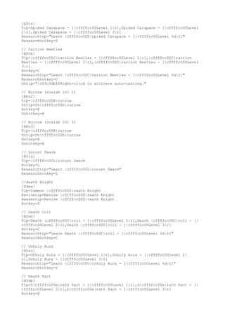[AUts]
Tip=Spiked Carapace - [|cffffcc00Level 1|r],Spiked Carapace - [|cffffcc00Level
2|r],Spiked Carapace - [|cffffcc00Level 3|r]
Researchtip="Learn |cffffcc00S|rpiked Carapace - [|cffffcc00Level %d|r]"
Researchhotkey=S
// Carrion Beetles
[AUcb]
Tip=|cffffcc00C|rarrion Beetles - [|cffffcc00Level 1|r],|cffffcc00C|rarrion
Beetles - [|cffffcc00Level 2|r],|cffffcc00C|rarrion Beetles - [|cffffcc00Level
3|r]
Hotkey=C
Researchtip="Learn |cffffcc00C|rarrion Beetles - [|cffffcc00Level %d|r]"
Researchhotkey=C
Untip="|cffc3dbffRight-click to activate auto-casting."
// Burrow (scarab lvl 2)
[Abu2]
Tip=|cffffcc00B|rurrow
Untip=Un|cffffcc00b|rurrow
Hotkey=B
Unhotkey=B
// Burrow (scarab lvl 3)
[Abu3]
Tip=|cffffcc00B|rurrow
Untip=Un|cffffcc00b|rurrow
Hotkey=B
Unhotkey=B
// Locust Swarm
[AUls]
Tip=|cffffcc00L|rocust Swarm
Hotkey=L
Researchtip="Learn |cffffcc00L|rocust Swarm"
Researchhotkey=L
//death knight
[Udea]
Tip=Summon |cffffcc00D|reath Knight
Revivetip=Revive |cffffcc00D|reath Knight
Awakentip=Revive |cffffcc00D|reath Knight
Hotkey=D
// Death Coil
[AUdc]
Tip=Death |cffffcc00C|roil - [|cffffcc00Level 1|r],Death |cffffcc00C|roil - [|
cffffcc00Level 2|r],Death |cffffcc00C|roil - [|cffffcc00Level 3|r]
Hotkey=C
Researchtip="Learn Death |cffffcc00C|roil - [|cffffcc00Level %d|r]"
Researchhotkey=C
// Unholy Aura
[AUau]
Tip=Unholy Aura - [|cffffcc00Level 1|r],Unholy Aura - [|cffffcc00Level 2|
r],Unholy Aura - [|cffffcc00Level 3|r]
Researchtip="Learn |cffffcc00U|rnholy Aura - [|cffffcc00Level %d|r]"
Researchhotkey=U
// Death Pact
[AUdp]
Tip=D|cffffcc00e|rath Pact - [|cffffcc00Level 1|r],D|cffffcc00e|rath Pact - [|
cffffcc00Level 2|r],D|cffffcc00e|rath Pact - [|cffffcc00Level 3|r]
Hotkey=E
 