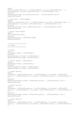 [ANsi]
Tip=Sil|cffffcc00e|rnce - [|cffffcc00Level 1|r],Sil|cffffcc00e|rnce - [|
cffffcc00Level 2|r],Sil|cffffcc00e|rnce - [|cffffcc00Level 3|r]
Hotkey=E
Researchtip="Learn Sil|cffffcc00e|rnce - [|cffffcc00Level %d|r]"
Researchhotkey=E
// Life Drain (Dark Ranger)
[ANdr]
Tip=Life |cffffcc00D|rrain - [|cffffcc00Level 1|r],Life |cffffcc00D|rrain - [|
cffffcc00Level 2|r],Life |cffffcc00D|rrain - [|cffffcc00Level 3|r]
Hotkey=D
Researchtip="Learn Life |cffffcc00D|rrain - [|cffffcc00Level %d|r]"
Researchhotkey=D
// Charm (Dark Ranger)
[ANch]
Tip=|cffffcc00C|rharm
Hotkey=C
Researchtip=Learn |cffffcc00C|rharm
Researchhotkey=C
///////////////////////
// Tinker
///////////////////////
// Tinker
[Ntin]
Tip=Summon Tinker (|cffffcc00Z|r)
Hotkey=Z
Revivetip=Revive Tinker (|cffffcc00Z|r)
Awakentip=Revive Tinker (|cffffcc00Z|r)
// Tinker (morph / robo-goblin)
[Nrob]
Tip=Summon Tinker (|cffffcc00Z|r)
Hotkey=Z
Revivetip=Revive Tinker (|cffffcc00Z|r)
Awakentip=Revive Tinker (|cffffcc00Z|r)
// Pocket Factory
[ANsy]
Tip=Pocket |cffffcc00F|ractory - [|cffffcc00Level 1|r],Pocket |cffffcc00F|
ractory - [|cffffcc00Level 2|r],Pocket |cffffcc00F|ractory - [|cffffcc00Level 3|
r]
Hotkey=F
Researchtip="Learn Pocket |cffffcc00F|ractory - [|cffffcc00Level %d|r]"
Researchhotkey=F
// Pocket Factory
[ANs1]
Tip=Pocket |cffffcc00F|ractory - [|cffffcc00Level 1|r],Pocket |cffffcc00F|
ractory - [|cffffcc00Level 2|r],Pocket |cffffcc00F|ractory - [|cffffcc00Level 3|
r]
Hotkey=F
Researchtip="Learn Pocket |cffffcc00F|ractory - [|cffffcc00Level %d|r]"
Researchhotkey=F
// Pocket Factory
[ANs2]
Tip=Pocket |cffffcc00F|ractory - [|cffffcc00Level 1|r],Pocket |cffffcc00F|
ractory - [|cffffcc00Level 2|r],Pocket |cffffcc00F|ractory - [|cffffcc00Level 3|
r]
 