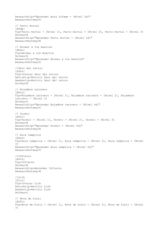 Researchtip="Aprender Aura infame - [Nivel %d]" 
Researchhotkey=U 
// Pacto mortal 
[AUdp] 
Tip=Pacto mortal - [Nivel 1], Pacto mortal - [Nivel 2], Pacto mortal - [Nivel 3] 
Hotkey=E 
Researchtip="Aprender Pacto mortal - [Nivel %d]" 
Researchhotkey=E 
// Animar a los muertos 
[AUan] 
Tip=Animar a los muertos 
Hotkey=D 
Researchtip="Aprender Animar a los muertos" 
Researchhotkey=D 
//Seor del terror 
[Udre] 
Tip=Invocar Seor del terror 
Revivetip=Revivir Seor del terror 
Awakentip=Revivir Seor del terror 
Hotkey=E 
// Enjambre carroero 
[AUcs] 
Tip=Enjambre carroero - [Nivel 1], Enjambre carroero - [Nivel 2], Enjambre 
carroero - [Nivel 3] 
Hotkey=C 
Researchtip="Aprender Enjambre carroero - [Nivel %d]" 
Researchhotkey=C 
// Dormir 
[AUsl] 
Tip=Dormir - [Nivel 1], Dormir - [Nivel 2], Dormir - [Nivel 3] 
Hotkey=E 
Researchtip="Aprender Dormir - [Nivel %d]" 
Researchhotkey=E 
// Aura vamprica 
[AUav] 
Tip=Aura vamprica - [Nivel 1], Aura vamprica - [Nivel 2], Aura vamprica - [Nivel 
3] 
Researchtip="Aprender Aura vamprica - [Nivel %d]" 
Researchhotkey=V 
//Infierno 
[AUin] 
Tip=Infierno 
Hotkey=N 
Researchtip=Aprender Infierno 
Researchhotkey=N 
//Lich 
[Ulic] 
Tip=Invocar Lich 
Revivetip=Revivir Lich 
Awakentip=Revivir Lich 
Hotkey=L 
// Nova de hielo 
[AUfn] 
Tip=Nova de hielo - [Nivel 1], Nova de hielo - [Nivel 2], Nova de hielo - [Nivel 
3] 
 