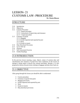 LESSON- 21
CUSTOMS LAW- PROCEDURE
                                                            Ms. Mamta Bhusan

STRUCTURE
21.0       Introduction
21.1       Objectives
21.2       Customs Procedure
           21.2.1 Import procedure
           21.2.2 Assessment of import duty and clearance
           21.3.3 Export procedure
21.3       Clearance of goods
           21.3.1 Baggage
           21.3.2 Goods imported and exported by post
           21.3.3 Store
           21.3.4 Goods in transit
21.4       Duty Drawback Provisions
21.5       Let us Sum up
21.6       Glossary
21.7       Self Assessment Exercise
21.8       Further Readings

21.0 INTRODUCTION
In the previous lesson meaning, scope, objects, nature of customs duty and
classification and valuation of goods have been explained. In this lesson an
attempt is being made to discuss the customs procedure. Besides, it is also
proposed to discuss the provisions relating to baggage and duty draw back etc.


21.1 OBJECTIVE
After going through this lesson you should be able to understand:

       •    Custom procedure
       •    Clearance of goods from ports
       •    Baggage provisions
       •    Goods imported and exported by post
       •    Store
       •    Goods in transits
       •    Duty drawback provisions




                                                                          276
 