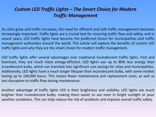 Custom LED Traffic Lights – The Smart Choice for Modern
Traffic Management
As cities grow and traffic increases, the need for efficient and safe traffic management becomes
increasingly important. Traffic lights are a crucial tool for ensuring traffic flow and safety, and in
recent years, LED traffic lights have become the preferred choice for municipalities and traffic
management authorities around the world. This article will explore the benefits of custom LED
traffic lights and why they are the smart choice for modern traffic management.
LED traffic lights offer several advantages over traditional incandescent traffic lights. First and
foremost, they are much more energy-efficient. LED lights use up to 80% less energy than
incandescent bulbs, which can translate into significant cost savings for cities and municipalities.
Additionally, LED lights have a much longer lifespan than incandescent bulbs, with some models
lasting up to 100,000 hours. This means fewer maintenance and replacement costs, as well as
less disruption to traffic flow during maintenance.
Another advantage of traffic lights LED is their brightness and visibility. LED lights are much
brighter than incandescent bulbs, making them easier to see even in bright sunlight or poor
weather conditions. This can help reduce the risk of accidents and improve overall traffic safety.
 