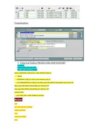 Customization:
1- Close Lot Field at TRANS LINE GNP-GAP-GPI
Condition:
WHEN-NEW-ITEM-INSTANCE
MTL_TRX_LINE.LOT_NUMBER
(Select I.INVENTORY_ITEM_ID from MTL_SYSTEM_ITEMS_B I
Where
I.INVENTORY_ITEM_ID =:mtl_trx_line.inventory_item_id
and I.ORGANIZATION_ID =(Select Case When apps.FND_PROFILE.VALUE('ORG_ID')=23 then 765
When apps.FND_PROFILE.VALUE('ORG_ID') =956 then 977
when apps.FND_PROFILE.VALUE('ORG_ID') =283 then 767
end from dual )
and I.ITEM_TYPE in ('RM','TRAW') )is not NULL
Action
Item
MTL_TRX_LINE.LOT_NUMBER
INSERT_ALLOWED
False
UPDATE_ALLOWED
False
 
