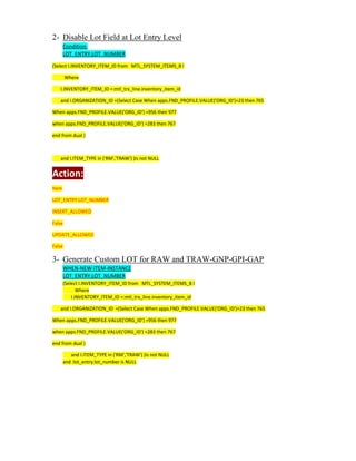 2- Disable Lot Field at Lot Entry Level
Condition:
LOT_ENTRY.LOT_NUMBER
(Select I.INVENTORY_ITEM_ID from MTL_SYSTEM_ITEMS_B I
Where
I.INVENTORY_ITEM_ID =:mtl_trx_line.inventory_item_id
and I.ORGANIZATION_ID =(Select Case When apps.FND_PROFILE.VALUE('ORG_ID')=23 then 765
When apps.FND_PROFILE.VALUE('ORG_ID') =956 then 977
when apps.FND_PROFILE.VALUE('ORG_ID') =283 then 767
end from dual )
and I.ITEM_TYPE in ('RM','TRAW') )is not NULL
Action:
Item
LOT_ENTRY.LOT_NUMBER
INSERT_ALLOWED
False
UPDATE_ALLOWED
False
3- Generate Custom LOT for RAW and TRAW-GNP-GPI-GAP
WHEN-NEW-ITEM-INSTANCE
LOT_ENTRY.LOT_NUMBER
(Select I.INVENTORY_ITEM_ID from MTL_SYSTEM_ITEMS_B I
Where
I.INVENTORY_ITEM_ID =:mtl_trx_line.inventory_item_id
and I.ORGANIZATION_ID =(Select Case When apps.FND_PROFILE.VALUE('ORG_ID')=23 then 765
When apps.FND_PROFILE.VALUE('ORG_ID') =956 then 977
when apps.FND_PROFILE.VALUE('ORG_ID') =283 then 767
end from dual )
and I.ITEM_TYPE in ('RM','TRAW') )is not NULL
and :lot_entry.lot_number is NULL
 