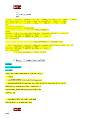Action
Item
LOT_ENTRY.LOT_NUMBER
Value
= Select Case When L.ORG=765 then 'R'||(regexp_replace(LOT_NO, '[-A-Z]', '')+1)
When L.ORG =977 then to_char(regexp_replace(LOT_NO, '[-A-Z]', '')+1)
When L.ORG=767 then to_char(regexp_replace(LOT_NO, '[-A-Z]', '')+1)
End
from GNP_LOT_SEQ1 L
Where L.SEQ =(Select MAX(L1.SEQ)
from GNP_LOT_SEQ1 L1
Where
L1.ORG =(Select Case When apps.FND_PROFILE.VALUE('ORG_ID')=23 then 765
When apps.FND_PROFILE.VALUE('ORG_ID') =956 then 977
when apps.FND_PROFILE.VALUE('ORG_ID') =283 then 767
end from dual )
and L1.ITEM_TYPE in ('PM','TPACK'))
and L.ORG=(Select Case When apps.FND_PROFILE.VALUE('ORG_ID')=23 then 765
When apps.FND_PROFILE.VALUE('ORG_ID') =956 then 977
when apps.FND_PROFILE.VALUE('ORG_ID') =283 then 767
end from dual )
and L.ITEM_TYPE in ('PM','TPACK')
4- Insert LOT to GNP Custom Table
Condition:
WHEN-VALIDATE-RECORD
LOT_ENTRY
(Select I.INVENTORY_ITEM_ID from MTL_SYSTEM_ITEMS_B I
Where
I.INVENTORY_ITEM_ID =:mtl_trx_line.inventory_item_id
and I.ORGANIZATION_ID =(Select Case When apps.FND_PROFILE.VALUE('ORG_ID')=23 then 765
When apps.FND_PROFILE.VALUE('ORG_ID') =956 then 977
when apps.FND_PROFILE.VALUE('ORG_ID') =283 then 767
end from dual )
and I.ITEM_TYPE in ('RM','TRAW') )is not NULL
and :LOT_ENTRY.LOT_NUMBER is not NULL
Action
Built in
 
