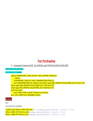 For Packaging
2- Generate Custom LOT for PACK and TPACK-GNP-GAP-GPI
WHEN-NEW-ITEM-INSTANCE
LOT_ENTRY.LOT_NUMBER
(Select I.INVENTORY_ITEM_ID from MTL_SYSTEM_ITEMS_B I
Where
I.INVENTORY_ITEM_ID =:RCV_TRANSACTION.ITEM_ID
and I.ORGANIZATION_ID =(Select Case When apps.FND_PROFILE.VALUE('ORG_ID')=23 then 765
When apps.FND_PROFILE.VALUE('ORG_ID') =956 then 977
when apps.FND_PROFILE.VALUE('ORG_ID') =283 then 767
end from dual )
and I.ITEM_TYPE in ('PM','TPACK') )is not NULL
and :LOT_ENTRY.LOT_NUMBER is NULL
Action
Item
LOT_ENTRY.LOT_NUMBER
)
1
)+
''
,
Z]'
-
A
-
'[
||(regexp_replace(LOT_NO,
'P'
=765 then
.ORG
Case When L
Select
=
)
1
)+
''
,
Z]'
-
A
-
'[
(regexp_replace(LOT_NO,
then to_char
977
=
.ORG
L
When
)
1
)+
''
,
Z]'
-
A
-
'[
(regexp_replace(LOT_NO,
When L.ORG=767 then to_char
 