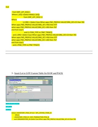 End
from GNP_LOT_SEQ1 L
Where L.SEQ =(Select MAX(L1.SEQ)
from GNP_LOT_SEQ1 L1
Where
L1.ORG = (Select Case When apps.FND_PROFILE.VALUE('ORG_ID')=23 then 765
When apps.FND_PROFILE.VALUE('ORG_ID') =956 then 977
when apps.FND_PROFILE.VALUE('ORG_ID') =283 then 767
end from dual )
and L1.ITEM_TYPE in ('RM','TRAW'))
and L.ORG= (Select Case When apps.FND_PROFILE.VALUE('ORG_ID')=23 then 765
When apps.FND_PROFILE.VALUE('ORG_ID') =956 then 977
when apps.FND_PROFILE.VALUE('ORG_ID') =283 then 767
end from dual )
and L.ITEM_TYPE in ('PM','TPACK')
3- Insert Lot to LOT Custom Table for RAW and PACK
WHEN-VALIDATE-RECORD
LOT_ENTRY
Condition:
(Select I.INVENTORY_ITEM_ID from MTL_SYSTEM_ITEMS_B I
Where
I.INVENTORY_ITEM_ID =:RCV_TRANSACTION.ITEM_ID
and I.ORGANIZATION_ID=(Select Case When apps.FND_PROFILE.VALUE('ORG_ID')=23 then 765
 
