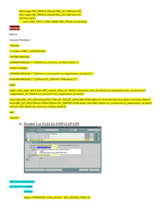When apps.FND_PROFILE.VALUE('ORG_ID') =956 then 977
when apps.FND_PROFILE.VALUE('ORG_ID') =283 then 767
end from dual )
and I.ITEM_TYPE in ('RM','TRAW','PM','TPACK') )is not NULL
Action:
Built-in
Execute Procedure:
='declare
C number:=GNP_L_SEQ.NEXTVAL;
F NVARCHAR2(10);
G NVARCHAR2(30):='''||${item.lot_entry.lot_number.value}||''';
H Date:=sysdate;
O NVARCHAR2(10):='''||${item.rcv_transaction.to_organization_id.value}||''';
M NVARCHAR2(50):='''||${item.LOT_CONTEXT.ITEM.value}||''';
begin
Select I.item_type into F from MTL_system_items_b I Where I.inventory_item_id='${item.rcv_transaction.item_id.value}'and
I.organization_id ='${item.rcv_transaction.to_organization_id.value}';
Insert into GNP_LOT_SEQ1 (SEQ,ITEM_TYPE,LOT_NO,LOT_DATE,ORG,ITEM) Select C,F,G,H,O,M from Dual where not exists (Select *
from GNP_LOT_SEQ1 Where (ITEM='${item.LOT_CONTEXT.ITEM.value}' and ORG='${item.rcv_transaction.to_organization_id.value}'
and LOT_NO='${item.lot_entry.lot_number.value}'));
end;
Commit'
4- Disable Lot Field for GNP-GAP-GPI
WHEN-NEW-ITEM-INSTANCE
LOT_ENTRY.LOT_NUMBER
Condition:
(Select I.INVENTORY_ITEM_ID from MTL_SYSTEM_ITEMS_B I
 