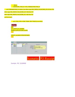 Where
I.INVENTORY_ITEM_ID =:RCV_TRANSACTION.ITEM_ID
and I.ORGANIZATION_ID =(Select Case When apps.FND_PROFILE.VALUE('ORG_ID')=23 then 765
When apps.FND_PROFILE.VALUE('ORG_ID') =956 then 977
when apps.FND_PROFILE.VALUE('ORG_ID') =283 then 767
end from dual )
and I.ITEM_TYPE in ('RM','TRAW','PM','TPACK') )is not NULL
Action:
Item
LOT_ENTRY.LOT_NUMBER
ENABLED (APPLICATIONS COVER)
False
UPDATE_ALLOWED (ITEM-INSTANCE)
False
Scenario: PO Receipt
Example : PO : 22104940
 