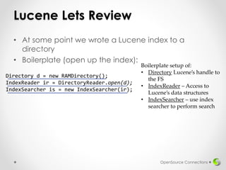 Lucene Lets Review
• At some point we wrote a Lucene index to a
directory
• Boilerplate (open up the index):
OpenSource Connections
Directory d = new RAMDirectory();
IndexReader ir = DirectoryReader.open(d);
IndexSearcher is = new IndexSearcher(ir);
Boilerplate setup of:
• Directory Lucene’s handle to
the FS
• IndexReader – Access to
Lucene’s data structures
• IndexSearcher – use index
searcher to perform search
 