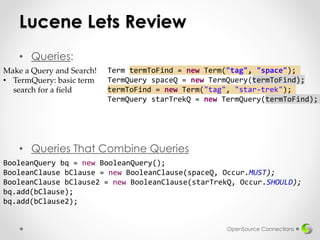 Lucene Lets Review
• Queries:
• Queries That Combine Queries
OpenSource Connections
Make a Query and Search!
• TermQuery: basic term
search for a field
Term termToFind = new Term("tag", "space");
TermQuery spaceQ = new TermQuery(termToFind);
termToFind = new Term("tag", "star-trek");
TermQuery starTrekQ = new TermQuery(termToFind);
BooleanQuery bq = new BooleanQuery();
BooleanClause bClause = new BooleanClause(spaceQ, Occur.MUST);
BooleanClause bClause2 = new BooleanClause(starTrekQ, Occur.SHOULD);
bq.add(bClause);
bq.add(bClause2);
 