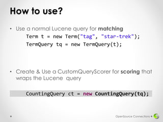 How to use?
• Use a normal Lucene query for matching
Term t = new Term("tag", "star-trek");
TermQuery tq = new TermQuery(t);
• Create & Use a CustomQueryScorer for scoring that
wraps the Lucene query
CountingQuery ct = new CountingQuery(tq);
OpenSource Connections
 