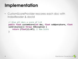 Implementation
• CustomScoreProvider rescores each doc with
IndexReader & docId
OpenSource Connections
// Give all docs a score of 1.0
public float customScore(int doc, float subQueryScore, float
valSrcScores[]) throws IOException {
return (float)(1.0f); // New Score
}
 