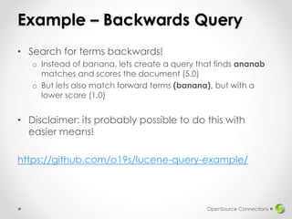 Example – Backwards Query
• Search for terms backwards!
o Instead of banana, lets create a query that finds ananab
matches and scores the document (5.0)
o But lets also match forward terms (banana), but with a
lower score (1.0)
• Disclaimer: its probably possible to do this with
easier means!
https://github.com/o19s/lucene-query-example/
OpenSource Connections
 