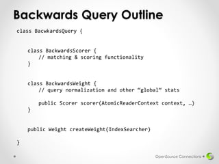 Backwards Query Outline
OpenSource Connections
class BacwkardsQuery {
class BackwardsScorer {
// matching & scoring functionality
}
class BackwardsWeight {
// query normalization and other “global” stats
public Scorer scorer(AtomicReaderContext context, …)
}
public Weight createWeight(IndexSearcher)
}
 