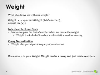 Weight
OpenSource Connections
Weight w = q.createWeight(idxSearcher);
normalize(w);
What should we do with our weight?
IndexSearcher Level Stats
- Notice we pass the IndexSearcher when we create the weight
- Weight tracks IndexSearcher level statistics used for scoring
Query Normalization
- Weight also participates in query normalization
Remember – its your Weight! Weight can be a no-op and just create searchers
 