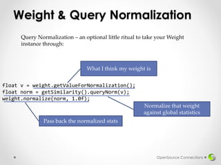 Weight & Query Normalization
OpenSource Connections
Query Normalization – an optional little ritual to take your Weight
instance through:
float v = weight.getValueForNormalization();
float norm = getSimilarity().queryNorm(v);
weight.normalize(norm, 1.0f);
What I think my weight is
Normalize that weight
against global statistics
Pass back the normalized stats
 