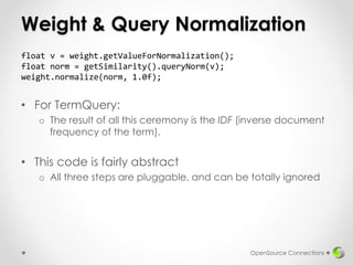 Weight & Query Normalization
• For TermQuery:
o The result of all this ceremony is the IDF (inverse document
frequency of the term).
• This code is fairly abstract
o All three steps are pluggable, and can be totally ignored
OpenSource Connections
float v = weight.getValueForNormalization();
float norm = getSimilarity().queryNorm(v);
weight.normalize(norm, 1.0f);
 