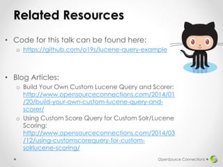 Related Resources
• Code for this talk can be found here:
o https://github.com/o19s/lucene-query-example
• Blog Articles:
o Build Your Own Custom Lucene Query and Scorer:
http://www.opensourceconnections.com/2014/01
/20/build-your-own-custom-lucene-query-and-
scorer/
o Using Custom Score Query for Custom Solr/Lucene
Scoring:
http://www.opensourceconnections.com/2014/03
/12/using-customscorequery-for-custom-
solrlucene-scoring/
OpenSource Connections
 