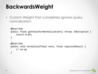 BackwardsWeight
• Custom Weight that completely ignores query
normalization:
OpenSource Connections
@Override
public float getValueForNormalization() throws IOException {
return 0.0f;
}
@Override
public void normalize(float norm, float topLevelBoost) {
// no-op
}
 