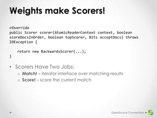 Weights make Scorers!
• Scorers Have Two Jobs:
o Match! – iterator interface over matching results
o Score! – score the current match
OpenSource Connections
@Override
public Scorer scorer(AtomicReaderContext context, boolean
scoreDocsInOrder, boolean topScorer, Bits acceptDocs) throws
IOException {
return new BackwardsScorer(...);
}
 