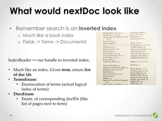 What would nextDoc look like
• Remember search is an inverted index
o Much like a book index
o Fields -> Terms -> Documents!
OpenSource Connections
IndexReader == our handle to inverted index:
• Much like an index. Given term, return list
of doc ids
• TermsEnum:
• Enumeration of terms (actual logical
index of terms)
• DocsEnum
• Enum. of corresponding docIDs (like
list of pages next to term)
 