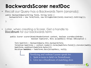 BackwardsScorer nextDoc
• Later, when creating a Scorer. Get a handle to
DocsEnum for our backwards term:
OpenSource Connections
public Scorer scorer(AtomicReaderContext context, boolean scoreDocsInOrder,
boolean topScorer, Bits acceptDocs) throws IOException {
Term bwdsTerm = BackwardsQuery.this.backwardsTerm;
TermsEnum bwdsTerms = context.reader().terms(bwdsTerm.field()).iterator(null);
bwdsTerms.seekExact(bwdsTerm.bytes());
DocsEnum bwdsDocs = bwdsTerms.docs(acceptDocs, null);
• Recall our Query has a Backwards Term (ananab):
public BackwardsQuery(String field, String term) {
backwardsTerm = new Term(field, new StringBuilder(term).reverse().toString());
...
}
Terrifying and verbose Lucene speak for:
1. Seek to term in field via TermsEnum
2. Give me a DocsEnum of matching docs
 