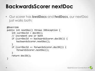BackwardsScorer nextDoc
• Our scorer has bwdDocs and fwdDocs, our nextDoc
just walks both:
OpenSource Connections
@Override
public int nextDoc() throws IOException {
int currDocId = docID();
// increment one or both
if (currDocId == backwardsScorer.docID()) {
backwardsScorer.nextDoc();
}
if (currDocId == forwardsScorer.docID()) {
forwardsScorer.nextDoc();
}
return docID();
}
 