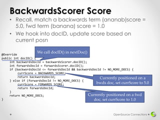 We call docID() in nextDoc()
BackwardsScorer Score
• Recall, match a backwards term (ananab)score =
5.0, fwd term (banana) score = 1.0
• We hook into docID, update score based on
current posn
OpenSource Connections
@Override
public int docID() {
int backwordsDocId = backwardsScorer.docID();
int forwardsDocId = forwardsScorer.docID();
if (backwordsDocId <= forwardsDocId && backwordsDocId != NO_MORE_DOCS) {
currScore = BACKWARDS_SCORE;
return backwordsDocId;
} else if (forwardsDocId != NO_MORE_DOCS) {
currScore = FORWARDS_SCORE;
return forwardsDocId;
}
return NO_MORE_DOCS;
}
Currently positioned on a
bwds doc, set currScore to 5.0
Currently positioned on a fwd
doc, set currScore to 1.0
 