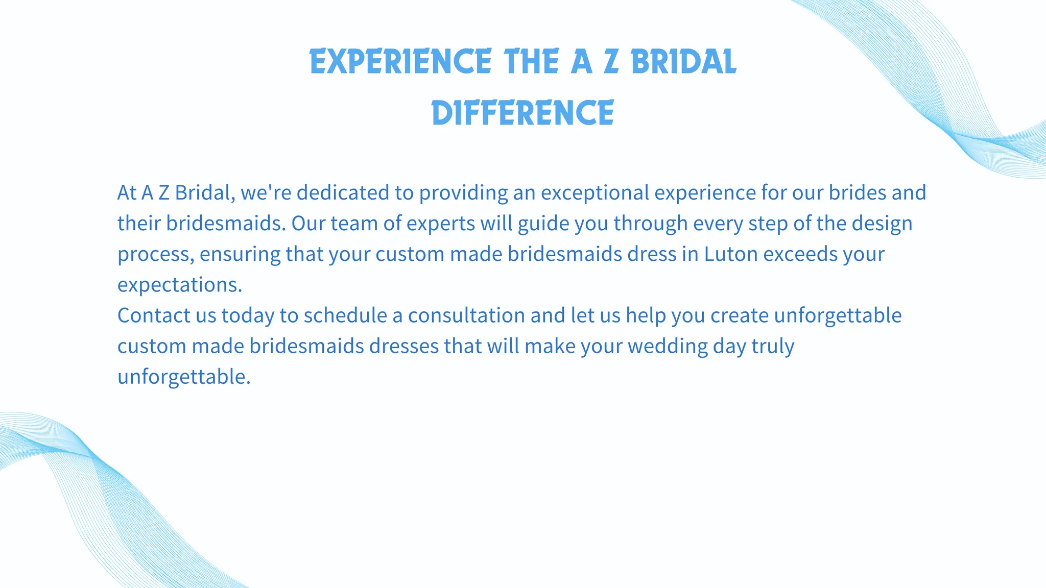 EXPERIENCE THE A Z BRIDAL
DIFFERENCE
At A Z Bridal, we're dedicated to providing an exceptional experience for our brides and
their bridesmaids. Our team of experts will guide you through every step of the design
process, ensuring that your custom made bridesmaids dress in Luton exceeds your
expectations.
Contact us today to schedule a consultation and let us help you create unforgettable
custom made bridesmaids dresses that will make your wedding day truly
unforgettable.
 