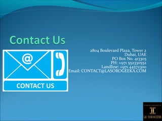 2804 Boulevard Plaza, Tower 2
Dubai, UAE
PO Box No. 413305
PH: +971 552330552
Landline: +971 44572300
Email: CONTACT@LASOROGEEKA.COM
 