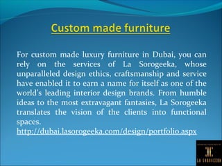 For custom made luxury furniture in Dubai, you can
rely on the services of La Sorogeeka, whose
unparalleled design ethics, craftsmanship and service
have enabled it to earn a name for itself as one of the
world’s leading interior design brands. From humble
ideas to the most extravagant fantasies, La Sorogeeka
translates the vision of the clients into functional
spaces.
http://dubai.lasorogeeka.com/design/portfolio.aspx
 
