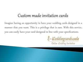Imagine having an opportunity to have your wedding cards designed in a
manner that you want. This is a privilege that is rare. With this service,
you can easily have your card designed in line with your specifications.
 