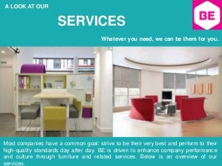 A LOOK AT OUR
SERVICES
Whatever you need, we can be there for you.
Most companies have a common goal: strive to be their very best and perform to their
high-quality standards day after day. BE is driven to enhance company performance
and culture through furniture and related services. Below is an overview of our
services.
 