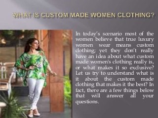 In today’s scenario most of the
women believe that true luxury
women wear means custom
clothing; yet they don’t really
have an idea about what custom
made women's clothing really is,
or what makes it so exclusive?
Let us try to understand what is
it about the custom made
clothing that makes it the best? In
fact, there are a few things below
that will answer all your
questions.
 