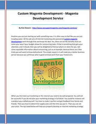Custom Magento Development - Magento
                Development Service
______________________________________________________________________________

          By Kian Bowers - http://www.wesupportmagento.com/magento-services/



Anytime you are just starting out with something new, it is often easy to feel like you are just
treading water. All the old vets of internet marketing who pioneered custom magento
development went through that and know the deal. Yes, there are terrific benefits that can
come your way if your budget allows for outsourcing tasks. If that is something that gets your
attention, and it should, then you will be delighted to find out what is in store for you. Get
some reputable information about outsourcing, just as an example, because there are a few
tricks you will want to know beforehand. The simple reason is it will make you a better business
person because you will know what is good and bad work from your freelancers.




When you first start out marketing on the internet you need to be well prepared. You will not
be successful if you do not plan your marketing strategy in full detail. You could for instance sell
a product you crafted yourself. You have to make it perfect and get feedback from family and
friends. Then you have to determine supply costs and the time you put in. Then you can set
your price. The tips listed below will help you properly develop an internet marketing strategy.
 