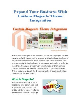 Expand Your Business With
Custom Magento Theme
Integration
Modern technology has a vast effect on the life of people around
the world. With the advent of science and technology, the lives of
individuals have become more comfortable and easier and the
involvement with technologies is increasing strikingly. In order to
take the advantages of the involvement, most of the business
owners have started to offer their services or products online.
This is not wrong to call the E-commerce business is the hottest
trend of the modern world.
What Is Magento?
Magento is a web application
especially an e-commerce web
application that uses EAV or
entity-attribute-value model to
collect the database. Although
 