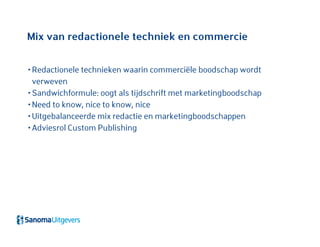 Mix van redactionele techniek en commercie
• Redactionele technieken waarin commerciële boodschap wordt
verweven
• Sandwichformule: oogt als tijdschrift met marketingboodschap
• Need to know, nice to know, nice
• Uitgebalanceerde mix redactie en marketingboodschappen
• Adviesrol Custom Publishing
 
