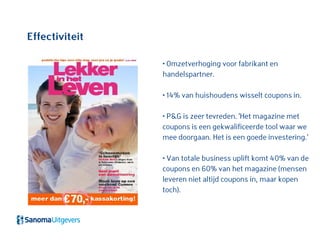 Effectiviteit
• Omzetverhoging voor fabrikant en
handelspartner.
• 14% van huishoudens wisselt coupons in.
• P&G is zeer tevreden. 'Het magazine met
coupons is een gekwalificeerde tool waar we
mee doorgaan. Het is een goede investering.’
• Van totale business uplift komt 40% van de
coupons en 60% van het magazine (mensen
leveren niet altijd coupons in, maar kopen
toch).
 