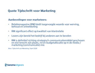 Quote Tijdschrift voor Marketing
Aanbevelingen voor marketeers:
• Relatiemagazine (RM) biedt toegevoegde waarde voor werving,
behoud en ontwikkeling
• RM significant effect op kwaliteit van klantrelatie
• Lezers zijn bereid het bedrijf bij anderen aan te bevelen
• RM is definitief richting strategisch communicatiemiddel geschoven
en eist terecht zijn plaats, rol en budgetallocatie op in de media /
marketing (communicatie) mix
Bron: Tijdschrift voor Marketing / April 2008
 