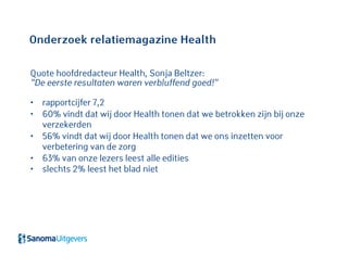 Onderzoek relatiemagazine Health
Quote hoofdredacteur Health, Sonja Beltzer:
“De eerste resultaten waren verbluffend goed!”
• rapportcijfer 7,2
• 60% vindt dat wij door Health tonen dat we betrokken zijn bij onze
verzekerden
• 56% vindt dat wij door Health tonen dat we ons inzetten voor
verbetering van de zorg
• 63% van onze lezers leest alle edities
• slechts 2% leest het blad niet
 