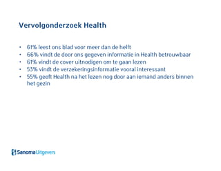 Vervolgonderzoek Health
• 61% leest ons blad voor meer dan de helft
• 66% vindt de door ons gegeven informatie in Health betrouwbaar
• 61% vindt de cover uitnodigen om te gaan lezen
• 53% vindt de verzekeringsinformatie vooral interessant
• 55% geeft Health na het lezen nog door aan iemand anders binnen
het gezin
 