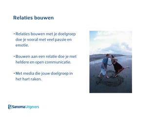 Relaties bouwen
• Relaties bouwen met je doelgroep
doe je vooral met veel passie en
emotie.
• Bouwen aan een relatie doe je met
heldere en open communicatie.
• Met media die jouw doelgroep in
het hart raken.
 