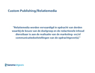 Custom Publishing/Relatiemedia
“Relatiemedia worden vervaardigd in opdracht van derden
waarbij de keuze van de doelgroep en de redactionele inhoud
dienstbaar is aan de realisatie van de marketing- en/of
communicatiedoelstellingen van de opdrachtgever(s).”
 