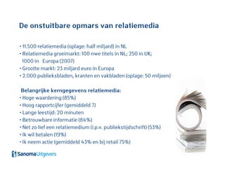 • 11.500 relatiemedia (oplage: half miljard) in NL
• Relatiemedia groeimarkt: 100 nwe titels in NL; 250 in UK;
1000 in Europa (2007)
• Grootte markt: 23 miljard euro in Europa
• 2.000 publieksbladen, kranten en vakbladen (oplage: 50 miljoen)
Belangrijke kerngegevens relatiemedia:
• Hoge waardering (85%)
• Hoog rapportcijfer (gemiddeld 7)
• Lange leestijd: 20 minuten
• Betrouwbare informatie (84%)
• Net zo lief een relatiemedium (i.p.v. publiekstijdschrift) (53%)
• Ik wil betalen (19%)
• Ik neem actie (gemiddeld 43% en bij retail 75%)
De onstuitbare opmars van relatiemedia
 