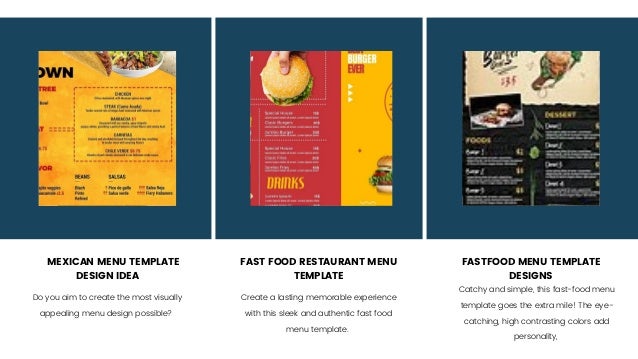 MEXICAN MENU TEMPLATE
DESIGN IDEA
FAST FOOD RESTAURANT MENU
TEMPLATE
FASTFOOD MENU TEMPLATE
DESIGNS
Do you aim to create the most visually
appealing menu design possible?
Create a lasting memorable experience
with this sleek and authentic fast food
menu template.
Catchy and simple, this fast-food menu
template goes the extra mile! The eye-
catching, high contrasting colors add
personality,
 
