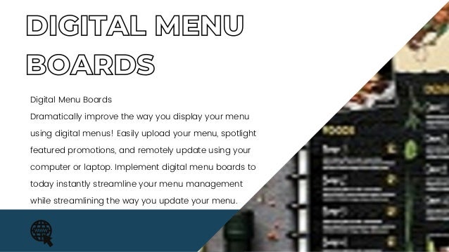 DIGITAL MENU
BOARDS
Digital Menu Boards
Dramatically improve the way you display your menu
using digital menus! Easily upload your menu, spotlight
featured promotions, and remotely update using your
computer or laptop. Implement digital menu boards to
today instantly streamline your menu management
while streamlining the way you update your menu.
 