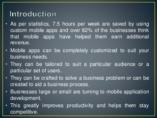• As per statistics, 7.5 hours per week are saved by using
custom mobile apps and over 82% of the businesses think
that mobile apps have helped them earn additional
revenue.
• Mobile apps can be completely customized to suit your
business needs.
• They can be tailored to suit a particular audience or a
particular set of users.
• They can be crafted to solve a business problem or can be
created to aid a business process.
• Businesses large or small are turning to mobile application
development.
• This greatly improves productivity and helps them stay
competitive.
 