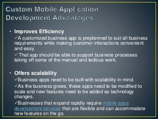 • Improves Efficiency
A customized business app is preplanned to suit all business
requirements while making customer interactions convenient
and easy.
That app should be able to support business processes
taking off some of the manual and tedious work.
• Offers scalability
Business apps need to be built with scalability in mind.
As the business grows, these apps need to be modified to
scale and new features need to be added as technology
changes.
Businesses that expand rapidly require mobile apps
development services that are flexible and can accommodate
new features on the go.
 