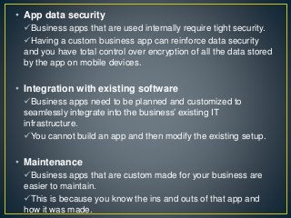 • App data security
Business apps that are used internally require tight security.
Having a custom business app can reinforce data security
and you have total control over encryption of all the data stored
by the app on mobile devices.
• Integration with existing software
Business apps need to be planned and customized to
seamlessly integrate into the business’ existing IT
infrastructure.
You cannot build an app and then modify the existing setup.
• Maintenance
Business apps that are custom made for your business are
easier to maintain.
This is because you know the ins and outs of that app and
how it was made.
 